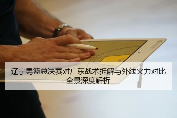 辽宁男篮总决赛对广东战术拆解与外线火力对比全景深度解析